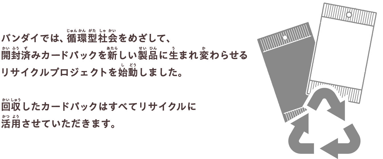 バンダイでは、循環型社会をめざして、開封済みカードパックを新しい製品に生まれ変わらせるリサイクルプロジェクトを始動しました。回収したカードパックはすべてリサイクルに活用させていただきます。